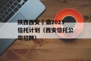 陕西西安浐灞2023信托计划（西安信托公司招聘）