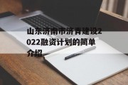 山东济南市济青建设2022融资计划的简单介绍