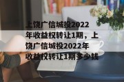 上饶广信城投2022年收益权转让1期，上饶广信城投2022年收益权转让1期多少钱