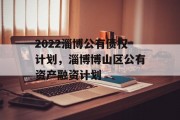 2022淄博公有债权计划，淄博博山区公有资产融资计划