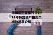 四川绵阳富乐投资2024年特定资产拍卖二期的简单介绍