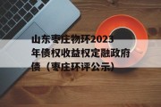 山东枣庄物环2023年债权收益权定融政府债（枣庄环评公示）