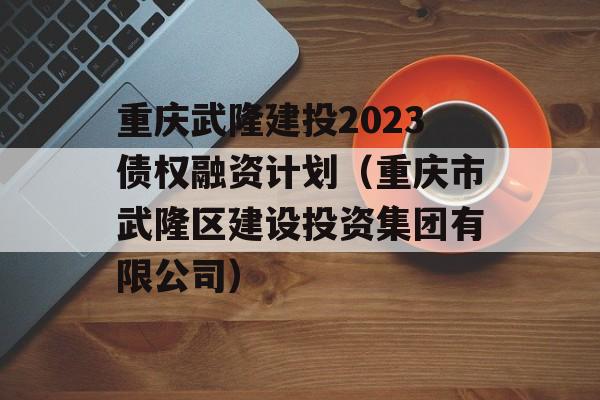 重庆武隆建投2023债权融资计划（重庆市武隆区建设投资集团有限公司）