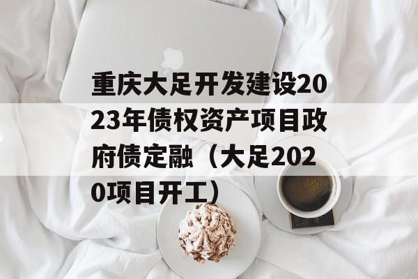重庆大足开发建设2023年债权资产项目政府债定融（大足2020项目开工）