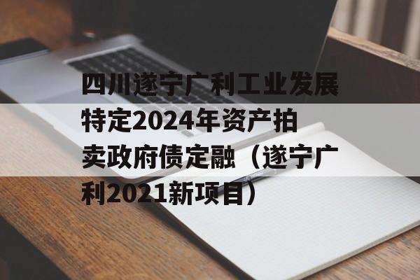 四川遂宁广利工业发展特定2024年资产拍卖政府债定融（遂宁广利2021新项目）