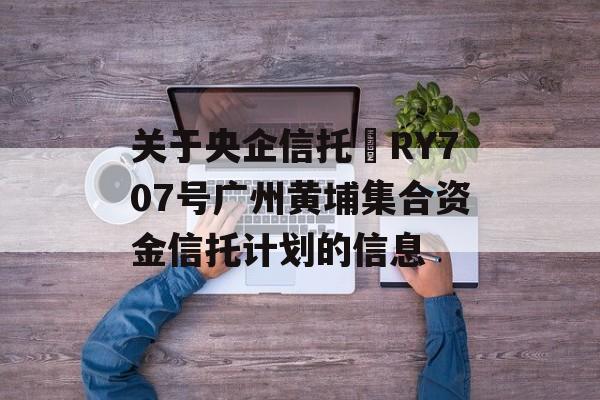 关于央企信托•RY707号广州黄埔集合资金信托计划的信息