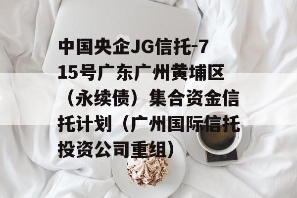 中国央企JG信托-715号广东广州黄埔区（永续债）集合资金信托计划（广州国际信托投资公司重组）