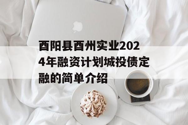 酉阳县酉州实业2024年融资计划城投债定融的简单介绍
