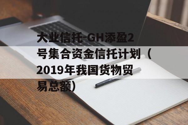 大业信托-GH添盈2号集合资金信托计划（2019年我国货物贸易总额）