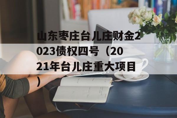 山东枣庄台儿庄财金2023债权四号（2021年台儿庄重大项目）