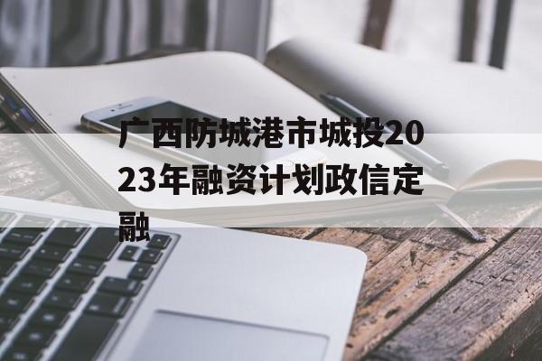 广西防城港市城投2023年融资计划政信定融