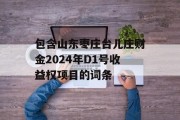 包含山东枣庄台儿庄财金2024年D1号收益权项目的词条