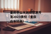 重庆市山水画廊旅游开发2023债权（重庆山水绘画）