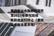重庆市山水画廊旅游开发2023年债权应收账款收益权转让（重庆山水画交易市场）